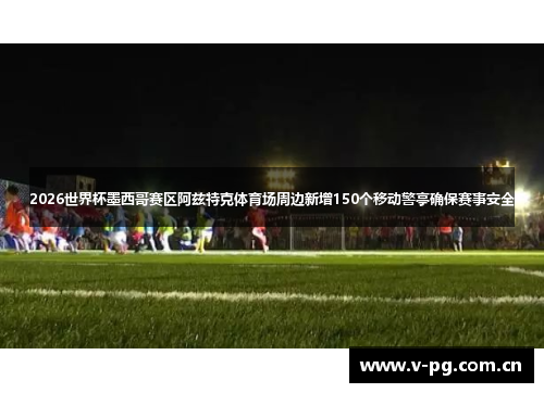 2026世界杯墨西哥赛区阿兹特克体育场周边新增150个移动警亭确保赛事安全