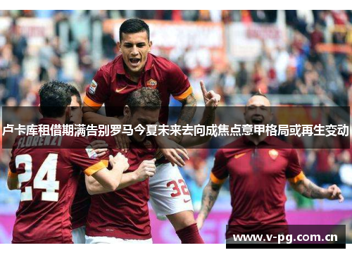 卢卡库租借期满告别罗马今夏未来去向成焦点意甲格局或再生变动